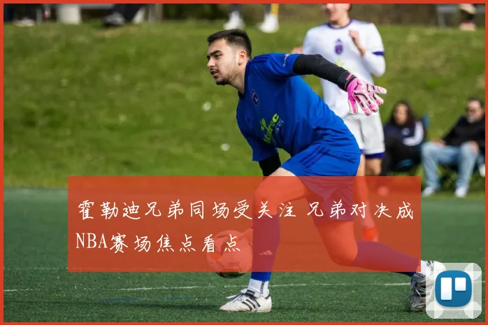 霍勒迪兄弟同场受关注 兄弟对决成NBA赛场焦点看点