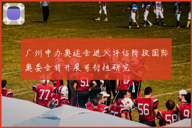 广州申办奥运会进入评估阶段国际奥委会将开展可行性研究