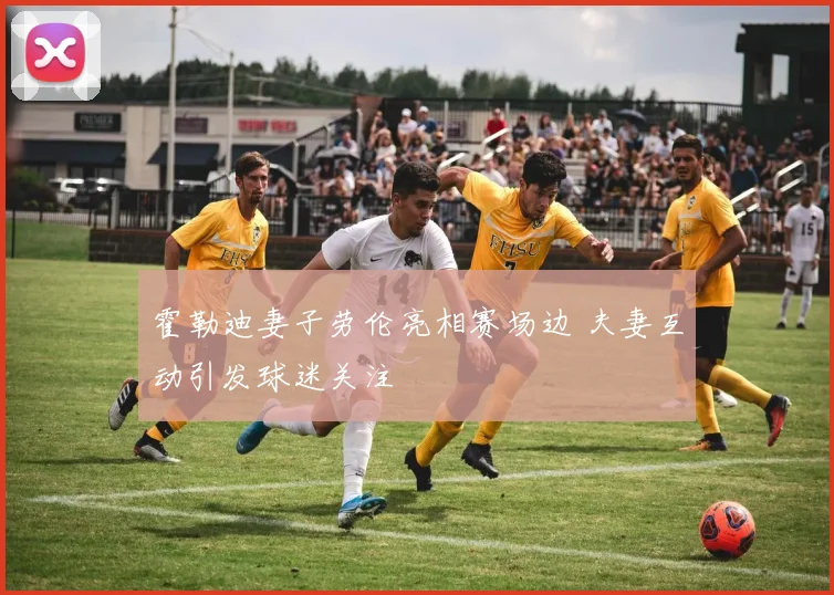 霍勒迪妻子劳伦亮相赛场边 夫妻互动引发球迷关注