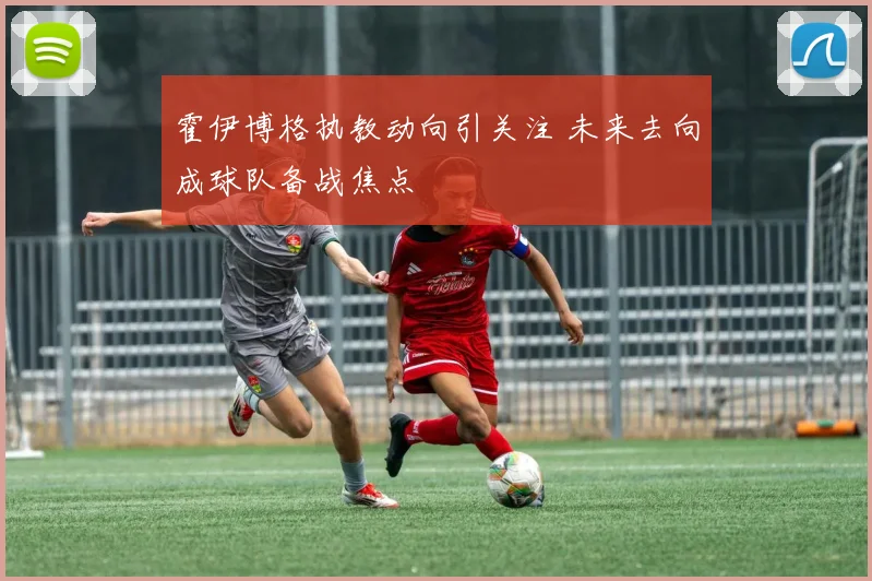 霍伊博格执教动向引关注 未来去向成球队备战焦点
