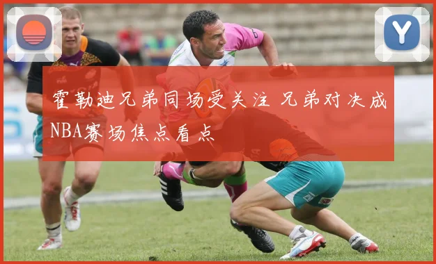 霍勒迪兄弟同场受关注 兄弟对决成NBA赛场焦点看点