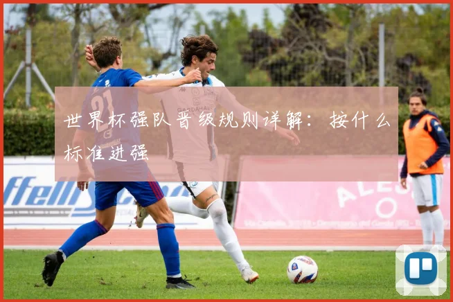 世界杯强队晋级规则详解:按什么标准进强