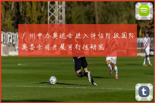 广州申办奥运会进入评估阶段国际奥委会将开展可行性研究