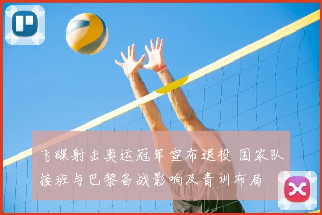 飞碟射击奥运冠军宣布退役 国家队接班与巴黎备战影响及青训布局