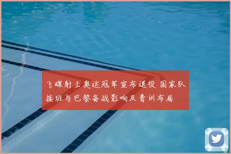 飞碟射击奥运冠军宣布退役 国家队接班与巴黎备战影响及青训布局