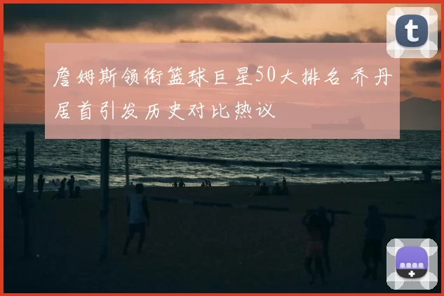 詹姆斯领衔篮球巨星50大排名 乔丹居首引发历史对比热议