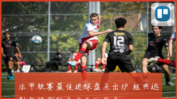 法甲联赛最佳进球盘点出炉 经典远射与精彩配合成关注焦点