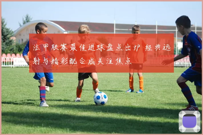 法甲联赛最佳进球盘点出炉 经典远射与精彩配合成关注焦点